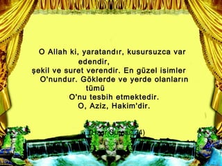 O Allah ki, yaratand?r, kusursuzca var
             edendir,
?ekil ve suret verendir. En gzel isimler
  O'nundur. G?klerde ve yerde olanlar?n
               tm
          O'nu tesbih etmektedir.
             O, Aziz, Hakim'dir.


               (Ha?r Suresi, 24)
 