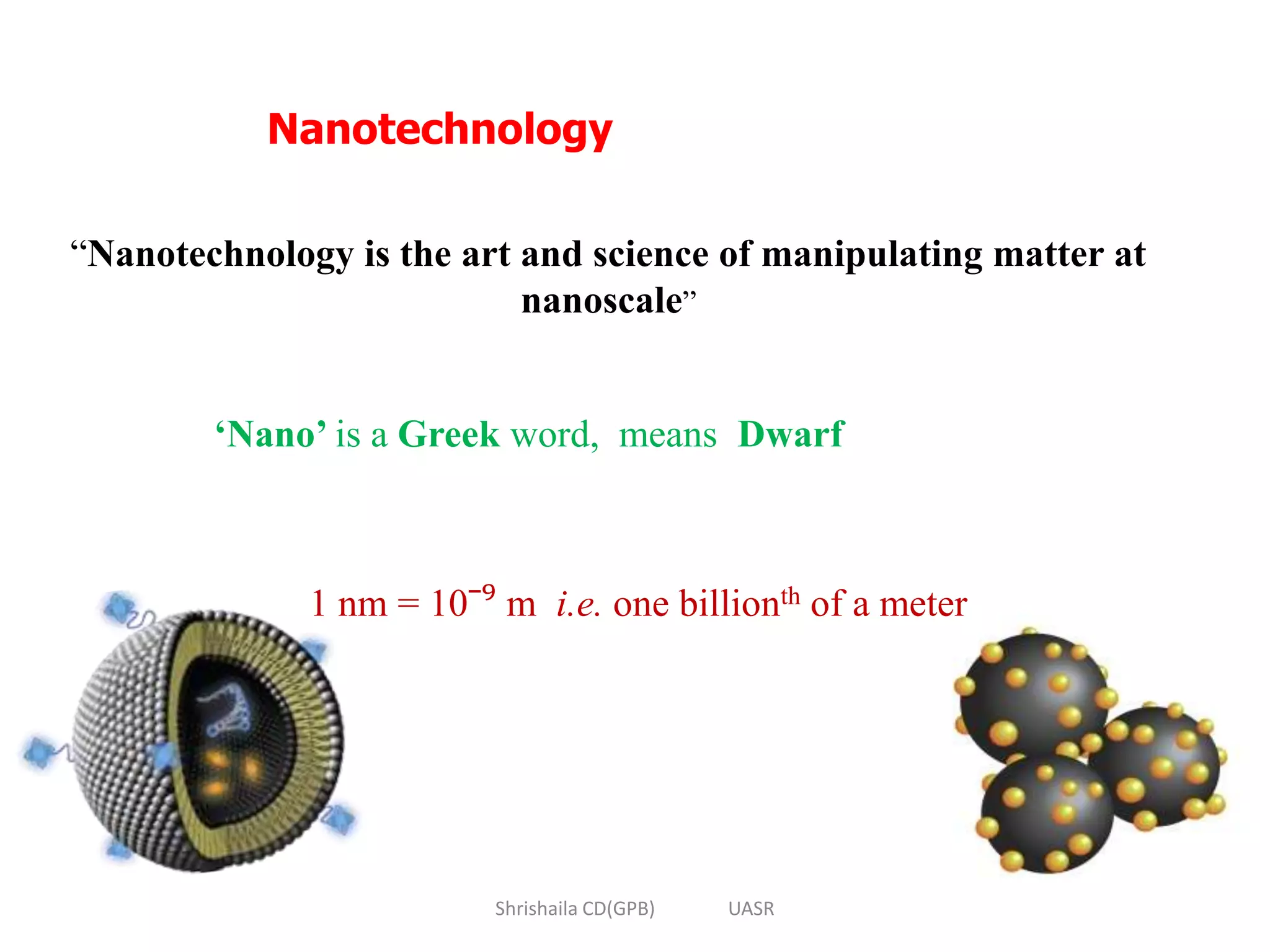 Nanotechnology
“Nanotechnology is the art and science of manipulating matter at
nanoscale”
‘Nano’ is a Greek word, means Dwarf
1 nm = 10ˉ⁹ m i.e. one billionth of a meter
Shrishaila CD(GPB) UASR
 