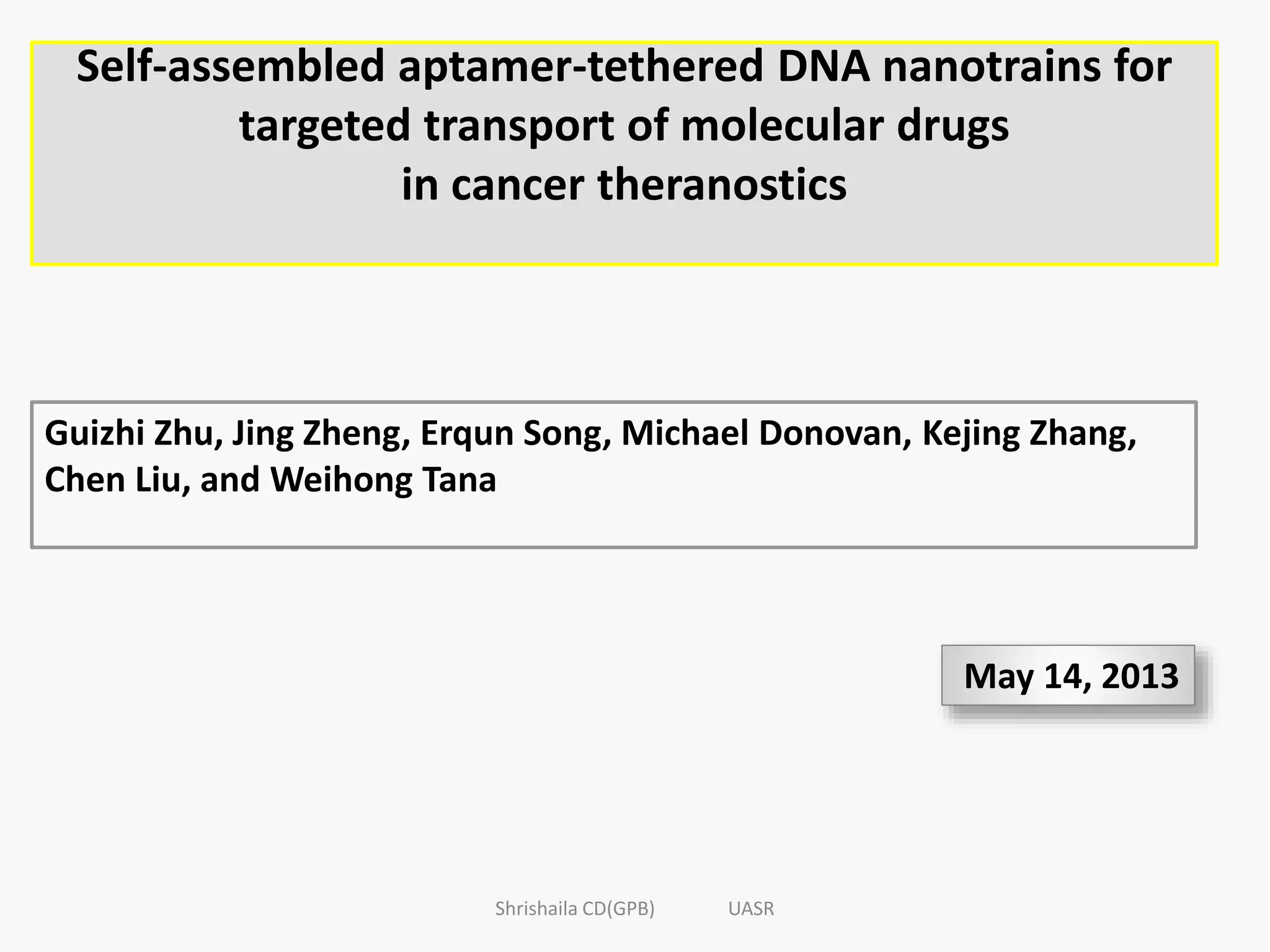 Self-assembled aptamer-tethered DNA nanotrains for
targeted transport of molecular drugs
in cancer theranostics
Guizhi Zhu, Jing Zheng, Erqun Song, Michael Donovan, Kejing Zhang,
Chen Liu, and Weihong Tana
May 14, 2013
Shrishaila CD(GPB) UASR
 