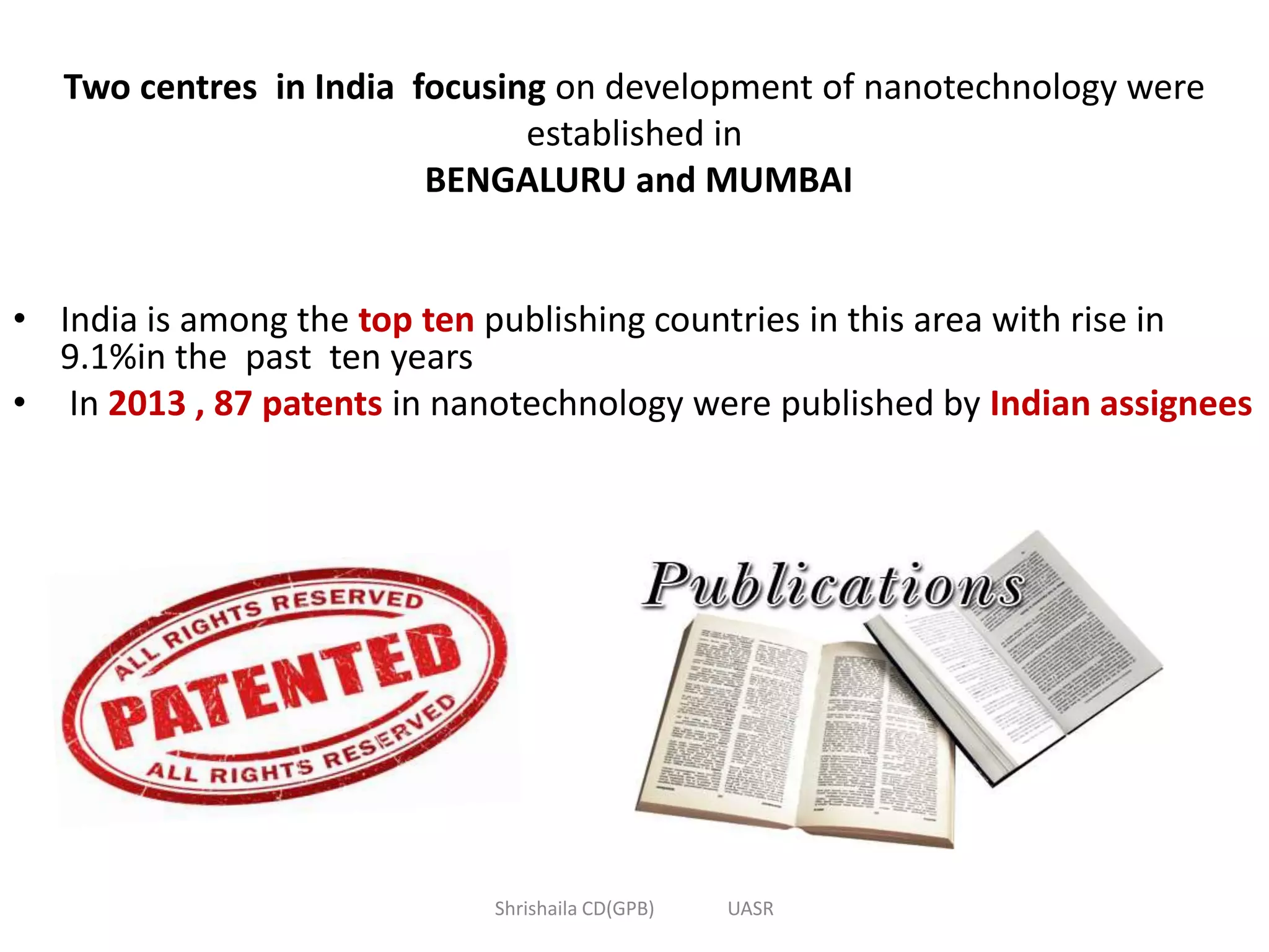 Two centres in India focusing on development of nanotechnology were
established in
BENGALURU and MUMBAI
• India is among the top ten publishing countries in this area with rise in
9.1%in the past ten years
• In 2013 , 87 patents in nanotechnology were published by Indian assignees
Shrishaila CD(GPB) UASR
 