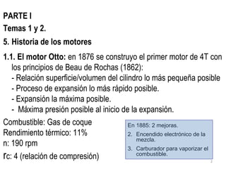 PARTE I Temas 1 y 2. Historia de los motores 1.1. El motor Otto:  en 1876 se construyo el primer motor de 4T con los principios de Beau de Rochas (1862): - Relación superficie/volumen del cilindro lo más pequeña posible - Proceso de expansión lo más rápido posible. - Expansión la máxima posible. -  Máxima presión posible al inicio de la expansión. Combustible: Gas de coque Rendimiento térmico: 11% n: 190 rpm r c: 4 (relación de compresión) En 1885: 2 mejoras. Encendido electrónico de la mezcla. Carburador para vaporizar el combustible. 