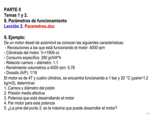 PARTE II Temas 1 y 2. 8. Parámetros de funcionamiento Lección 2.  Parametros.doc 9. Ejemplo: De un motor diesel de automóvil se conocen las siguientes características:  - Revoluciones a las que está funcionando el motor: 4000 rpm - Cilindrada del motor: V T =1906 cc  - Consumo específico: 290 gr/kW*h - Relación carrera – diámetro: 1.1 - Rendimiento volumetrico a 4000 rpm:  0.78 - Dosado (A/F): 1/18 El motor es de 4T y cuatro cilindros, se encuentra funcionando a 1 bar y 20 °C (  aire=1.2 kg/m3), determinar: 1. Carrera y diámetro del pistón 2. Presión media efectiva 3. Potencia que está desarrollando el motor 4. Par motor para esta potencia 5. ¿La pme del punto 2, es la máxima que puede desarrollar el motor? 