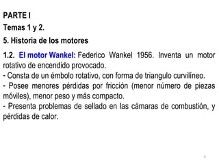PARTE I Temas 1 y 2. Historia de los motores 1.2.  El motor  Wankel :   Federico Wankel 1956. Inventa un motor rotativo de encendido provocado. Consta de un émbolo rotativo, con forma de triangulo curvilíneo. Posee menores pérdidas por fricción (menor número de piezas móviles), menor peso y más compacto. Presenta problemas de sellado en las cámaras de combustión, y pérdidas de calor. 