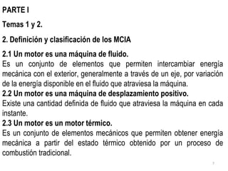 PARTE I Temas 1 y 2. 2. Definición y clasificación de los MCIA 2.1 Un motor es una máquina de fluido.  Es un conjunto de elementos que permiten intercambiar energía mecánica con el exterior, generalmente a través de un eje, por variación de la energía disponible en el fluido que atraviesa la máquina. 2.2 Un motor es una máquina de desplazamiento positivo. Existe una cantidad definida de fluido que atraviesa la máquina en cada instante. 2.3 Un motor es un motor térmico. Es un conjunto de elementos mecánicos que permiten obtener energía mecánica a partir del estado térmico obtenido por un proceso de combustión tradicional. 