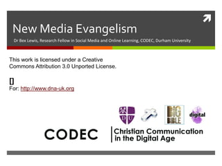 New Media Evangelism
Dr Bex Lewis, Research Fellow in Social Media and Online Learning, CODEC, Durham University

This work is licensed under a Creative
Commons Attribution 3.0 Unported License.

http://www.slideshare.net/drbexl
/dna-new-media-evangelism2014
For: http://www.dna-uk.org



 