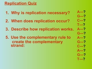 1.  Why is replication necessary? 2.  When does replication occur? 3.  Describe how replication works. Use the complementary rule to   create the complementary strand:   A--- ? G--- ? C--- ? T--- ? A--- ? G--- ? A--- ? G--- ? C--- ? A--- ? G--- ? T--- ? Replication Quiz 