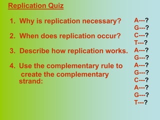 Replication Quiz

1. Why is replication necessary?   A---?
                                   G---?
2. When does replication occur?    C---?
                                   T---?
3. Describe how replication works. A---?
                                   G---?
4. Use the complementary rule to   A---?
   create the complementary        G---?
   strand:                         C---?
                                   A---?
                                   G---?
                                   T---?
 