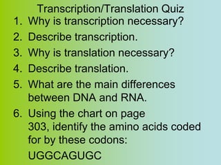 Transcription/Translation Quiz
1.   Why is transcription necessary?
2.   Describe transcription.
3.   Why is translation necessary?
4.   Describe translation.
5.   What are the main differences
     between DNA and RNA.
6.   Using the chart on page
     303, identify the amino acids coded
     for by these codons:
     UGGCAGUGC
 