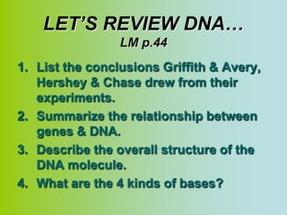 LET’S REVIEW DNA…
                 LM p.44
1. List the conclusions Griffith & Avery,
   Hershey & Chase drew from their
   experiments.
2. Summarize the relationship between
   genes & DNA.
3. Describe the overall structure of the
   DNA molecule.
4. What are the 4 kinds of bases?
 