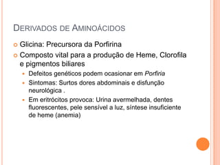 DERIVADOS DE AMINOÁCIDOS
 Glicina: Precursora da Porfirina
 Composto vital para a produção de Heme, Clorofila
  e pigmentos biliares
     Defeitos genéticos podem ocasionar em Porfiria
     Sintomas: Surtos dores abdominais e disfunção
      neurológica .
     Em eritrócitos provoca: Urina avermelhada, dentes
      fluorescentes, pele sensível a luz, síntese insuficiente
      de heme (anemia)
 