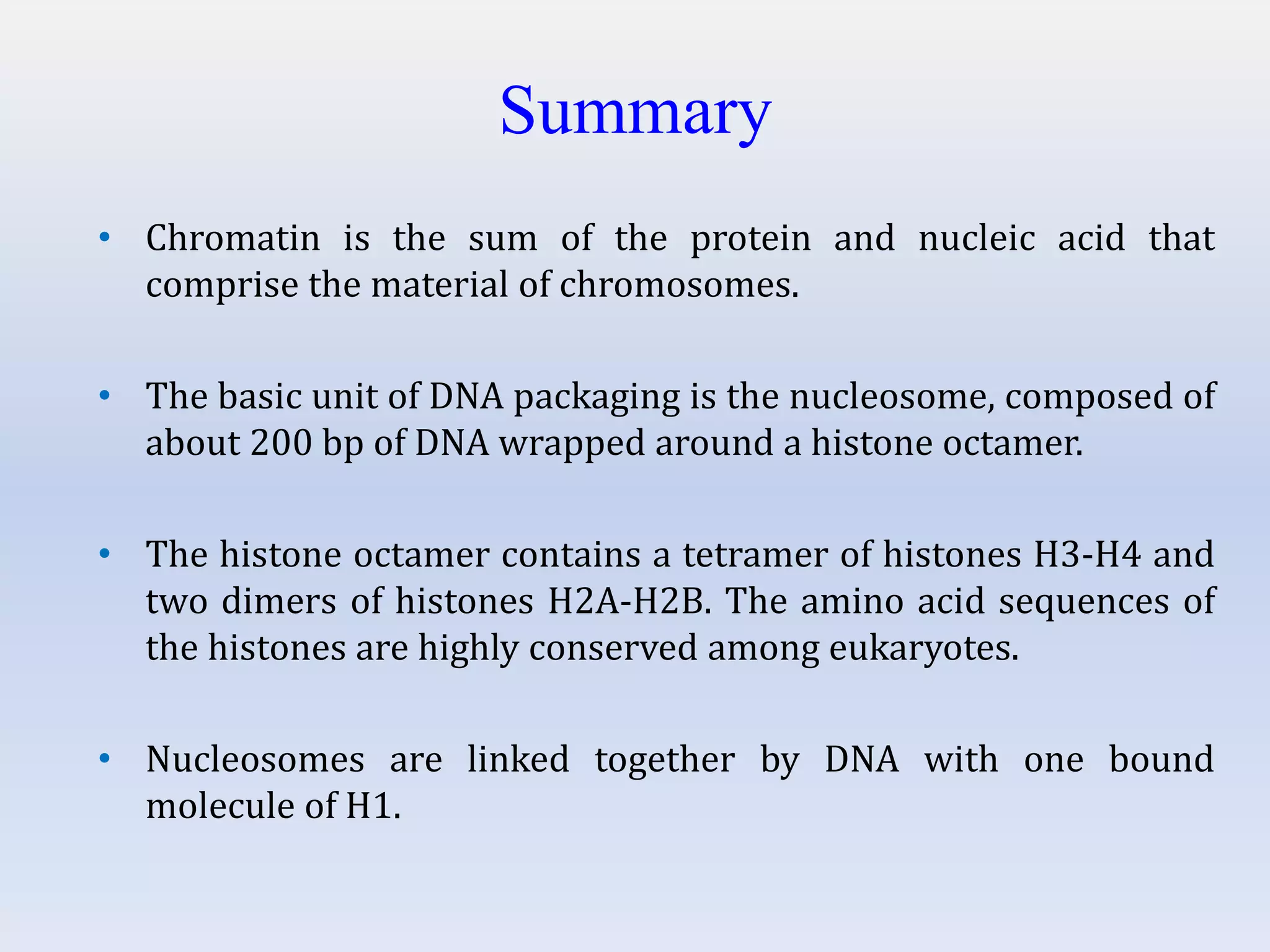 Summary
• Chromatin is the sum of the protein and nucleic acid that
comprise the material of chromosomes.
• The basic unit of DNA packaging is the nucleosome, composed of
about 200 bp of DNA wrapped around a histone octamer.
• The histone octamer contains a tetramer of histones H3-H4 and
two dimers of histones H2A-H2B. The amino acid sequences of
the histones are highly conserved among eukaryotes.
• Nucleosomes are linked together by DNA with one bound
molecule of H1.
 