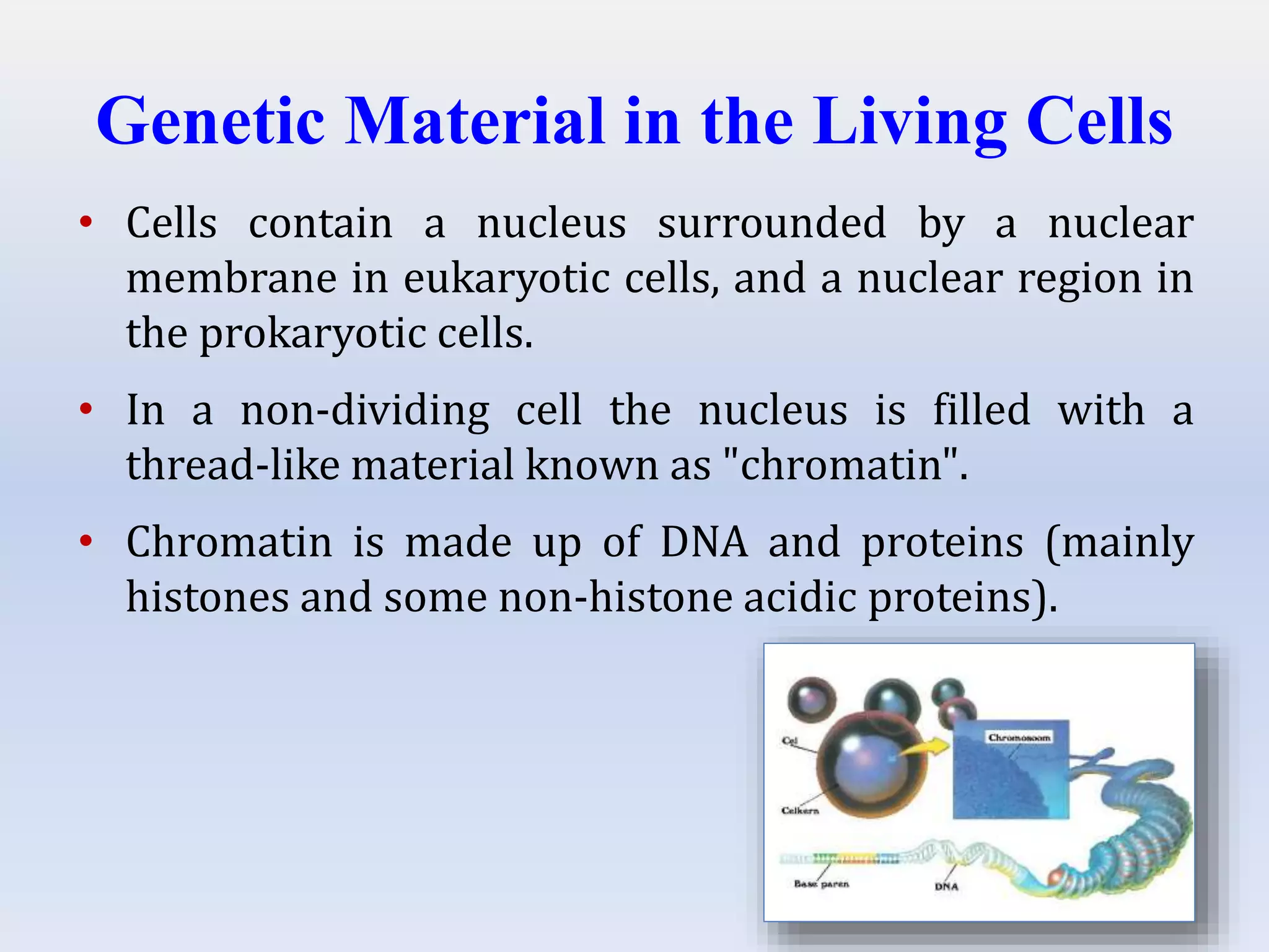 Genetic Material in the Living Cells
• Cells contain a nucleus surrounded by a nuclear
membrane in eukaryotic cells, and a nuclear region in
the prokaryotic cells.
• In a non-dividing cell the nucleus is filled with a
thread-like material known as "chromatin".
• Chromatin is made up of DNA and proteins (mainly
histones and some non-histone acidic proteins).
 