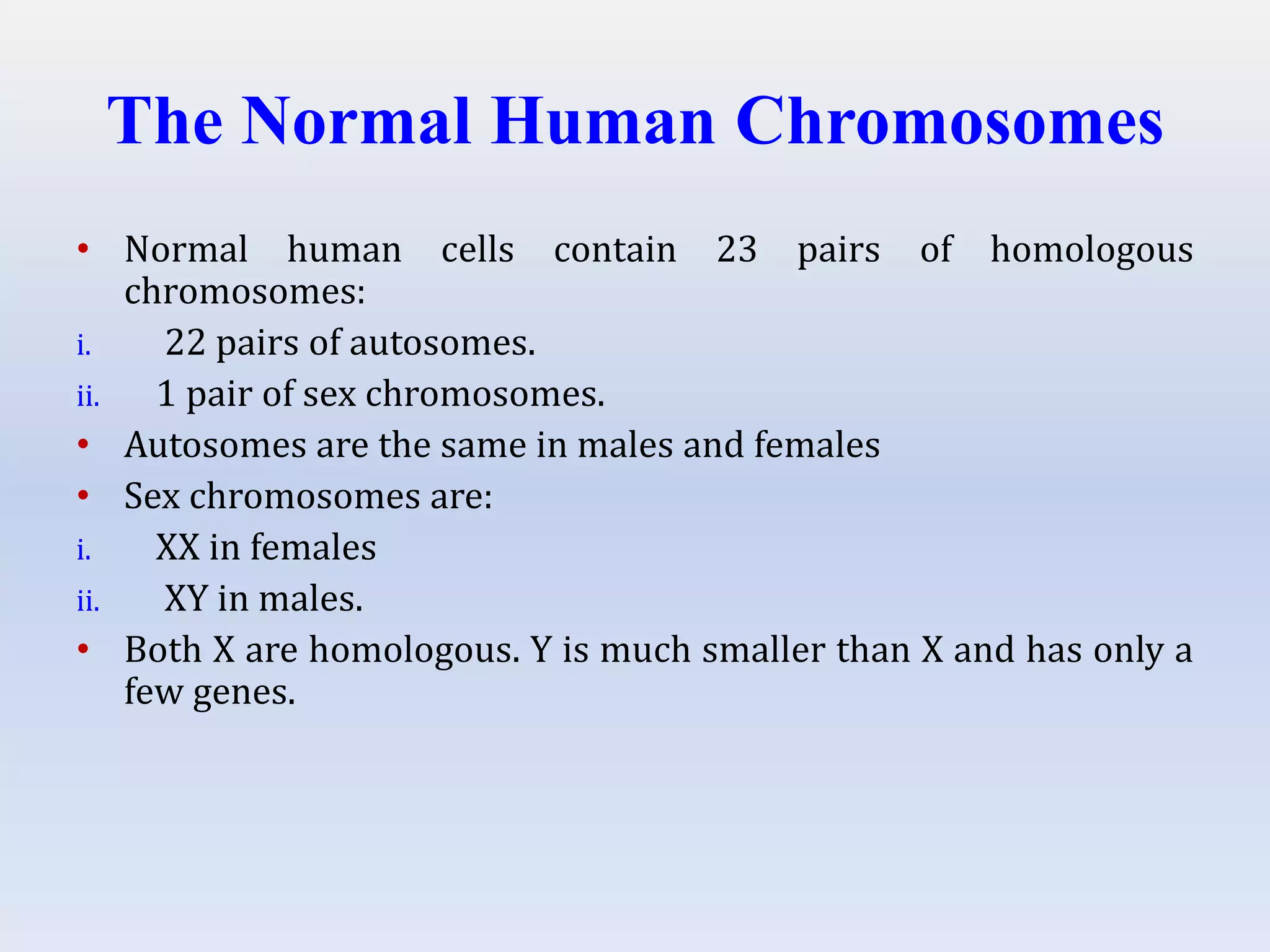 The Normal Human Chromosomes
• Normal human cells contain 23 pairs of homologous
chromosomes:
i. 22 pairs of autosomes.
ii. 1 pair of sex chromosomes.
• Autosomes are the same in males and females
• Sex chromosomes are:
i. XX in females
ii. XY in males.
• Both X are homologous. Y is much smaller than X and has only a
few genes.
 