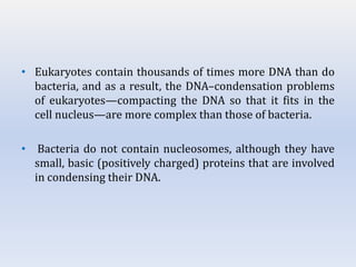 • Eukaryotes contain thousands of times more DNA than do
bacteria, and as a result, the DNA–condensation problems
of eukaryotes—compacting the DNA so that it fits in the
cell nucleus—are more complex than those of bacteria.
• Bacteria do not contain nucleosomes, although they have
small, basic (positively charged) proteins that are involved
in condensing their DNA.
 