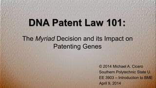 DNA Patent Law 101:
The Myriad Decision and its Impact on
Patenting Genes
© 2014 Michael A. Cicero
Southern Polytechnic State U.
EE 3903 – Introduction to BME
April 9, 2014
 