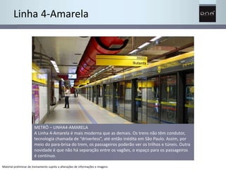 Linha 4-Amarela 
METRÔ – LINHA4-AMARELA 
A Linha 4-Amarela é mais moderna que as demais. Os trens não têm condutor, 
tecnologia chamada de “driverless”, até então inédita em São Paulo. Assim, por 
meio do para-brisa do trem, os passageiros poderão ver os trilhos e túneis. Outra 
novidade é que não há separação entre os vagões, o espaço para os passageiros 
é contínuo. 
Material preliminar de treinamento sujeito a alterações de informações e imagens 
 