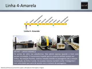 Linha 4-Amarela 
METRÔ – LINHA4-AMARELA 
Há portas de vidro nas plataformas. Elas abrem apenas quando o trem está 
parado na estação. O mecanismo impede que os usuários tenham acesso aos 
trilhos. Na estação Paulista, esteiras rolantes levarão os passageiros até a estação 
Consolação, da linha 2-verde. As escadas rolantes também serão “inteligentes”, 
com velocidade que varia de acordo com o número de passageiros. 
Material preliminar de treinamento sujeito a alterações de informações e imagens 
 