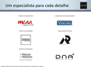 Um especialista para cada detalhe 
CONSULTORIA DO ESPAÇO GOURMET: 
CONSULTORIA DO FITNESS: 
PROJETO DE ARQUITETURA: 
PROJETO DE DECORAÇÃO: 
PROJETO DE PAISAGISMO: 
Material preliminar de treinamento sujeito a alterações de informações e imagens 
 