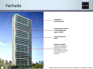 Fachada 
Arquitetura 
contemporânea 
Venezianas de enrolar 
no dormitório dos 
aptos. de 84m² 
Guarda-corpo em 
vidro 
Pórticos em ACM 
(chapas de alumínio que 
garantem durabilidade, 
estabilidade das cores e 
alta resistência aos efeitos 
das intempéries e da 
poluição) 
Material preliminar de treinamento sujeito a alterações de informações e imagens 
 