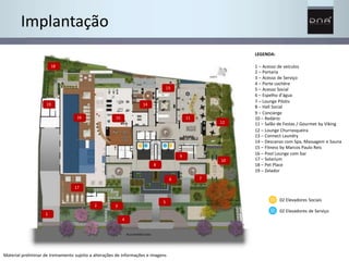 1 
2 3 
4 
5 
8 
Material preliminar de treinamento sujeito a alterações de informações e imagens 
7 
9 
11 
12 
10 
13 
14 
16 15 
18 
17 
6 
Implantação 
LEGENDA: 
1 – Acesso de veículos 
2 – Portaria 
3 – Acesso de Serviço 
4 – Porte cochère 
5 – Acesso Social 
6 – Espelho d’água 
7 – Lounge Pilotis 
8 – Hall Social 
9 – Concierge 
10 – Redário 
11 – Salão de Festas / Gourmet by Viking 
12 – Lounge Churrasqueira 
13 – Connect Laundry 
14 – Descanso com Spa, Massagem e Sauna 
15 – Fitness by Marcos Paulo Reis 
16 – Pool Lounge com bar 
17 – Solarium 
18 – Pet Place 
19 – Zelador 
02 Elevadores Sociais 
02 Elevadores de Serviço 
19 
 
