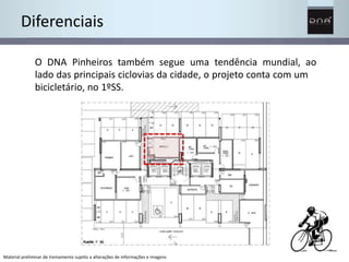 Diferenciais 
O DNA Pinheiros também segue uma tendência mundial, ao 
lado das principais ciclovias da cidade, o projeto conta com um 
bicicletário, no 1ºSS. 
Material preliminar de treinamento sujeito a alterações de informações e imagens 
 
