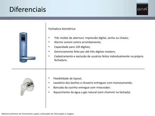 Diferenciais 
Fechadura biométrica: 
• 
• 
• 
• 
• 
• 
• 
• 
• 
Três modos de abertura: impressão digital, senha ou chaves; 
Alarme sonoro contra arrombamento; 
Capacidade para 120 digitais; 
Gerenciamento feito por até três digitais masters; 
Cadastramento e exclusão de usuários feitos individualmente na própria 
fechadura. 
Flexibilidade de layout; 
Lavatório dos banhos e chuveiro entregues com monocomando; 
Bancada da cozinha entregue com misturador; 
Aquecimento da água a gás natural (sem chaminé na fachada). 
Material preliminar de treinamento sujeito a alterações de informações e imagens 
 