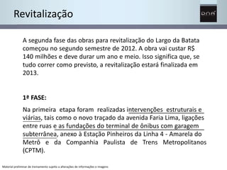 Revitalização 
A segunda fase das obras para revitalização do Largo da Batata 
começou no segundo semestre de 2012. A obra vai custar R$ 
140 milhões e deve durar um ano e meio. Isso significa que, se 
tudo correr como previsto, a revitalização estará finalizada em 
2013. 
1ª FASE: 
Na primeira etapa foram realizadas intervenções estruturais e 
viárias, tais como o novo traçado da avenida Faria Lima, ligações 
entre ruas e as fundações do terminal de ônibus com garagem 
subterrânea, anexo à Estação Pinheiros da Linha 4 - Amarela do 
Metrô e da Companhia Paulista de Trens Metropolitanos 
(CPTM). 
Material preliminar de treinamento sujeito a alterações de informações e imagens 
 