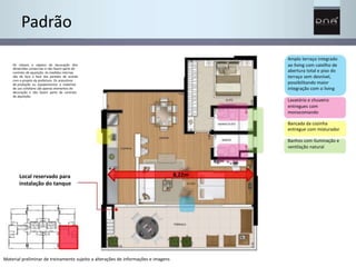 Padrão 
Amplo terraço integrado 
ao living com caixilho de 
abertura total e piso do 
terraço sem desnível, 
possibilitando maior 
integração com o living 
Lavatório e chuveiro 
entregues com 
monocomando 
Bancada da cozinha 
entregue com misturador 
Banhos com iluminação e 
ventilação natural 
Os móveis e objetos de decoração têm 
dimensões comerciais e não fazem parte do 
contrato de aquisição. As medidas internas 
são de face a face das paredes de acordo 
com o projeto da prefeitura. Os acessórios 
de produção ou equipamentos e materiais 
de uso cotidiano são apenas elementos de 
decoração e não fazem parte do contrato 
de aquisição. 
Local reservado para 
instalação do tanque 
Material preliminar de treinamento sujeito a alterações de informações e imagens 
8,22m 
 