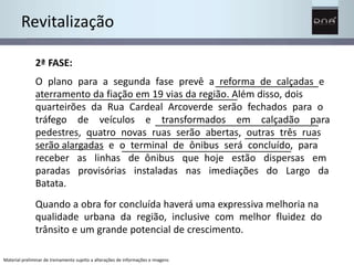 Revitalização 
2ª FASE: 
O plano para a segunda fase prevê a reforma de calçadas e 
aterramento da fiação em 19 vias da região. Além disso, dois 
quarteirões da Rua Cardeal Arcoverde serão fechados para o 
tráfego de veículos e transformados em calçadão para 
pedestres, quatro novas ruas serão abertas, outras três ruas 
serão alargadas e o terminal de ônibus será concluído, para 
receber as linhas de ônibus que hoje estão dispersas em 
paradas provisórias instaladas nas imediações do Largo da 
Batata. 
Quando a obra for concluída haverá uma expressiva melhoria na 
qualidade urbana da região, inclusive com melhor fluidez do 
trânsito e um grande potencial de crescimento. 
Material preliminar de treinamento sujeito a alterações de informações e imagens 
 