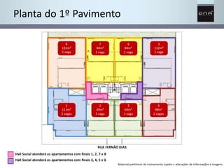 Planta do 1º Pavimento 
7 
84m² 
1 vaga 
2 
69m² 
1 vaga 
6 
84m² 
1 vaga 
3 
69m² 
1 vaga 
8 
131m² 
1 vaga 
1 
111m² 
2 vagas 
5 
112m² 
1 vaga 
4 
98m² 
2 vagas 
RUA FERNÃO DIAS 
Hall Social atenderá os apartamentos com finais 1, 2, 7 e 8 
Hall Social atenderá os apartamentos com finais 3, 4, 5 e 6 
Material preliminar de treinamento sujeito a alterações de informações e imagens 
 
