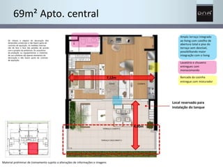 4,00m 
69m² Apto. central 
Os móveis e objetos de decoração têm 
dimensões comerciais e não fazem parte do 
contrato de aquisição. As medidas internas 
são de face a face das paredes de acordo 
com o projeto da prefeitura. Os acessórios 
de produção ou equipamentos e materiais 
de uso cotidiano são apenas elementos de 
decoração e não fazem parte do contrato 
de aquisição. 
Amplo terraço integrado 
ao living com caixilho de 
abertura total e piso do 
terraço sem desnível, 
possibilitando maior 
integração com o living 
Lavatório e chuveiro 
entregues com 
monocomando 
Bancada da cozinha 
entregue com misturador 
Local reservado para 
instalação do tanque 
Material preliminar de treinamento sujeito a alterações de informações e imagens 
7,12m 
 