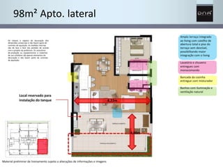 4,00m 
98m² Apto. lateral 
Amplo terraço integrado 
ao living com caixilho de 
abertura total e piso do 
terraço sem desnível, 
possibilitando maior 
integração com o living 
Lavatório e chuveiro 
entregues com 
monocomando 
Bancada da cozinha 
entregue com misturador 
Banhos com iluminação e 
ventilação natural 
Os móveis e objetos de decoração têm 
dimensões comerciais e não fazem parte do 
contrato de aquisição. As medidas internas 
são de face a face das paredes de acordo 
com o projeto da prefeitura. Os acessórios 
de produção ou equipamentos e materiais 
de uso cotidiano são apenas elementos de 
decoração e não fazem parte do contrato 
de aquisição. 
Local reservado para 
instalação do tanque 
Material preliminar de treinamento sujeito a alterações de informações e imagens 
8,22m 
 