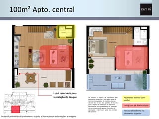 Os móveis e objetos de decoração têm 
dimensões comerciais e não fazem parte do 
contrato de aquisição. As medidas internas 
são de face a face das paredes de acordo 
com o projeto da prefeitura. Os acessórios 
de produção ou equipamentos e materiais 
de uso cotidiano são apenas elementos de 
decoração e não fazem parte do contrato 
de aquisição. 
Pavimento inferior com 
lavabo 
Living com pé direito duplo 
Terraço descoberto no 
pavimento superior 
100m² Apto. central 
Local reservado para 
instalação do tanque 
Material preliminar de treinamento sujeito a alterações de informações e imagens 
 