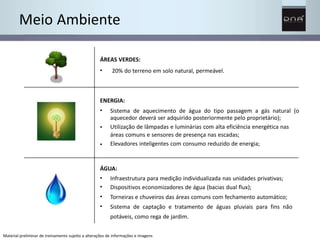 Meio Ambiente 
ÁREAS VERDES: 
• 20% do terreno em solo natural, permeável. 
ENERGIA: 
• 
• 
• 
Sistema de aquecimento de água do tipo passagem a gás natural (o 
aquecedor deverá ser adquirido posteriormente pelo proprietário); 
Utilização de lâmpadas e luminárias com alta eficiência energética nas 
áreas comuns e sensores de presença nas escadas; 
Elevadores inteligentes com consumo reduzido de energia; 
ÁGUA: 
• 
• 
• 
• 
Infraestrutura para medição individualizada nas unidades privativas; 
Dispositivos economizadores de água (bacias dual flux); 
Torneiras e chuveiros das áreas comuns com fechamento automático; 
Sistema de captação e tratamento de águas pluviais para fins não 
potáveis, como rega de jardim. 
Material preliminar de treinamento sujeito a alterações de informações e imagens 
 