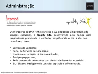 Administração 
Há 40 anos, administrando os mais diversos tipos de 
empreendimentos, se destaca por oferecer serviços 
diferenciados e com alto padrão de qualidade. 
Os moradores do DNA Pinheiros terão a sua disposição um programa de 
serviços exclusivos, o Quality Life, desenvolvido pela Itambé para 
proporcionar praticidade e conforto, simplificando o dia a dia dos 
moradores, como: 
• 
• 
• 
• 
• 
• 
Serviços de Concierge; 
Portal de Serviços personalizado; 
Limpeza e arrumação básica das unidades; 
Serviços pay-per-use; 
Rede conveniada de serviços com ofertas de descontos especiais; 
SIL - Sistema Inteligente de Locação: captação e administração. 
Material preliminar de treinamento sujeito a alterações de informações e imagens 
 