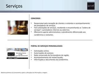 Serviços 
CONCIERGE: 
• 
• 
• 
Responsável pela recepção de clientes e visitantes e acompanhamento 
de prestadores de serviços; 
Fará solicitações de serviços, recebendo e encaminhando as “ordens de 
serviços” a prestadores internos ou externos; 
Oferecerá suporte administrativo e atendimento diferenciado aos 
condôminos e visitantes. 
PORTAL DE SERVIÇOS PERSONALIZADO: 
• 
• 
• 
• 
• 
Solicitações online; 
Autorizações de acessos; 
Rede conveniada de fornecedores da região; 
Acompanhamento de imóvel locado; 
Informações e documentos do condomínio. 
Material preliminar de treinamento sujeito a alterações de informações e imagens 
 
