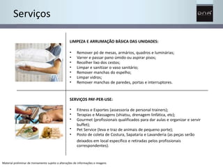 Serviços 
LIMPEZA E ARRUMAÇÃO BÁSICA DAS UNIDADES: 
• 
• 
• 
• 
• 
• 
• 
Remover pó de mesas, armários, quadros e luminárias; 
Varrer e passar pano úmido ou aspirar pisos; 
Recolher lixo dos cestos; 
Limpar e sanitizar o vaso sanitário; 
Remover manchas do espelho; 
Limpar vidros; 
Remover manchas de paredes, portas e interruptores. 
SERVIÇOS PAY-PER-USE: 
• 
• 
• 
• 
• 
Fitness e Esportes (assessoria de personal trainers); 
Terapias e Massagens (shiatsu, drenagem linfática, etc); 
Gourmet (profissionais qualificados para dar aulas e organizar e servir 
buffet); 
Pet Service (leva e traz de animais de pequeno porte); 
Posto de coleta de Costura, Sapataria e Lavanderia (as peças serão 
deixados em local específico e retiradas pelos profissionais 
correspondentes). 
Material preliminar de treinamento sujeito a alterações de informações e imagens 
 