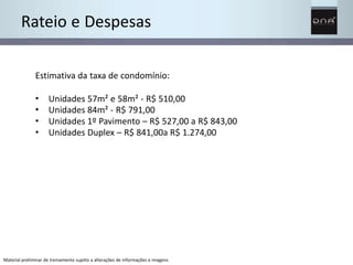 Rateio e Despesas 
Estimativa da taxa de condomínio: 
• 
• 
• 
• 
Unidades 57m² e 58m² - R$ 510,00 
Unidades 84m² - R$ 791,00 
Unidades 1º Pavimento – R$ 527,00 a R$ 843,00 
Unidades Duplex – R$ 841,00a R$ 1.274,00 
Material preliminar de treinamento sujeito a alterações de informações e imagens 
 