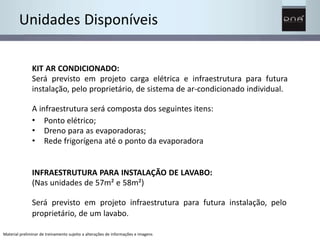 Unidades Disponíveis 
KIT AR CONDICIONADO: 
Será previsto em projeto carga elétrica e infraestrutura para futura 
instalação, pelo proprietário, de sistema de ar-condicionado individual. 
A infraestrutura será composta dos seguintes itens: 
• 
• 
• 
Ponto elétrico; 
Dreno para as evaporadoras; 
Rede frigorígena até o ponto da evaporadora 
INFRAESTRUTURA PARA INSTALAÇÃO DE LAVABO: 
(Nas unidades de 57m² e 58m²) 
Será previsto em projeto infraestrutura para futura instalação, pelo 
proprietário, de um lavabo. 
Material preliminar de treinamento sujeito a alterações de informações e imagens 
 
