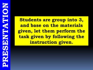 PRESENTATION
Students are group into 3,
and base on the materials
given, let them perform the
task given by following the
instruction given.
 