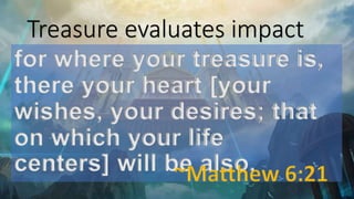 Treasure evaluates impact
for where your treasure is,
there your heart [your
wishes, your desires; that
on which your life
centers] will be also.
 