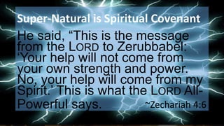 Super-Natural is Spiritual Covenant
He said, “This is the message
from the LORD to Zerubbabel:
‘Your help will not come from
your own strength and power.
No, your help will come from my
Spirit.’ This is what the LORD All-
Powerful says. ~Zechariah 4:6
 