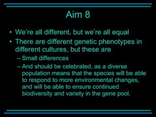 Aim 8 We’re all different, but we’re all equal There are different genetic phenotypes in different cultures, but these are Small differences And should be celebrated, as a diverse population means that the species will be able to respond to more environmental changes, and will be able to ensure continued biodiversity and variety in the gene pool.  