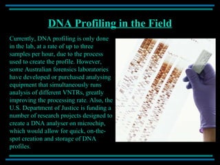 DNA Profiling in the Field Currently, DNA profiling is only done in the lab, at a rate of up to three samples per hour, due to the process used to create the profile. However, some Australian forensics laboratories have developed or purchased analysing equipment that simultaneously runs analysis of different VNTRs, greatly improving the processing rate. Also, the U.S. Department of Justice is funding a number of research projects designed to create a DNA analyser on microchip, which would allow for quick, on-the-spot creation and storage of DNA profiles. 