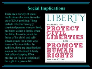 Social Implications There are a variety of social implications that stem from the use of DNA profiling. These include relief for wrongly convicted persons who are freed, problems within a family when the father learns he is not the father of his child, and self-esteem issues for a child who learns of his true father. In addition, there are organisations such as the UK-based Liberty that believe keeping DNA profiles on file is a violation of the right to a private life. 