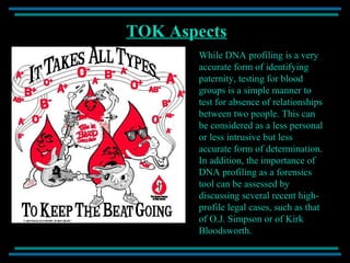 TOK Aspects While DNA profiling is a very accurate form of identifying paternity, testing for blood groups is a simple manner to test for absence of relationships between two people. This can be considered as a less personal or less intrusive but less accurate form of determination. In addition, the importance of DNA profiling as a forensics tool can be assessed by discussing several recent high-profile legal cases, such as that of O.J. Simpson or of Kirk Bloodsworth. 