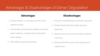 Advantages & Disadvantages of Edman Degradation
Advantages
1. Sensitive method, i.e. a picogram quantity of the
sample is enough.
2. Intact proteins can be directly analyzed, no need for
protein digestion, a small quantity of the protein
only is needed.
3. More reliable sequencing technique.
Disadvantages
1. N-terminal modified proteins cannot be sequenced.
2. Proteins stained with silver nitrate cannot be
sequenced.
3. Slow processing; only 10 amino acids are detected
in 24 hours.
4. Only up to 50 amino acids can be sequenced in a
single reaction.
 