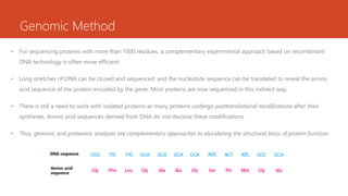 Genomic Method
• For sequencing proteins with more than 1000 residues, a complementary experimental approach based on recombinant
DNA technology is often more efficient.
• Long stretches of DNA can be cloned and sequenced, and the nucleotide sequence can be translated to reveal the amino
acid sequence of the protein encoded by the gene. Most proteins are now sequenced in this indirect way.
• There is still a need to work with isolated proteins as many proteins undergo posttranslational modifications after their
syntheses. Amino acid sequences derived from DNA do not disclose these modifications.
• Thus, genomic and proteomic analyses are complementary approaches to elucidating the structural basis of protein function.
 