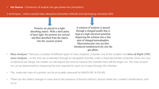 • Ion Source : Conversion of analyte into gas-phase ions (ionization)
2 techniques - matrix-assisted laser desorption/ionization (MALDI) and electrospray ionization (ESI)
• Mass Analyzer: There are a number of different types of mass analyzers. Consider one of the simplest, the time-of-flight (TOF)
mass analyzer – in this ions are accelerated through an elongated chamber under a fixed electrostatic potential. Given two ions
of identical net charge, the smaller ion will require less time to traverse the chamber than will the larger ion. The mass of each
ion can be determined by measuring the time required for each ion to pass through the chamber.
• The molecular mass of a protein can be accurately measured by MALDI-MS. & ESI-MS
• These can also detect changes in mass due to the presence of bound cofactors, bound metal ions, covalent modifications, and
so on.
Proteins are placed in a light-
absorbing matrix. With a short pulse
of laser light, the proteins are ionized
and then desorbed from the matrix
into the vacuum system.
A solution of analytes is passed
through a charged needle that is
kept at a high electrical potential,
dispersing the solution into a fine
mist of charged microdroplets.
Macromolecular ions are thus
introduced nondestructively into the
gas phase.
 