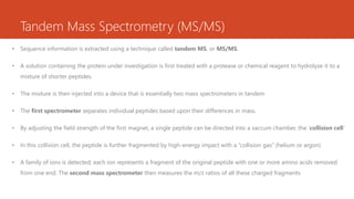 Tandem Mass Spectrometry (MS/MS)
• Sequence information is extracted using a technique called tandem MS, or MS/MS.
• A solution containing the protein under investigation is first treated with a protease or chemical reagent to hydrolyze it to a
mixture of shorter peptides.
• The mixture is then injected into a device that is essentially two mass spectrometers in tandem
• The first spectrometer separates individual peptides based upon their differences in mass.
• By adjusting the field strength of the first magnet, a single peptide can be directed into a vaccum chamber, the ‘collision cell’
• In this collision cell, the peptide is further fragmented by high-energy impact with a “collision gas” (helium or argon)
• A family of ions is detected; each ion represents a fragment of the original peptide with one or more amino acids removed
from one end. The second mass spectrometer then measures the m/z ratios of all these charged fragments
 